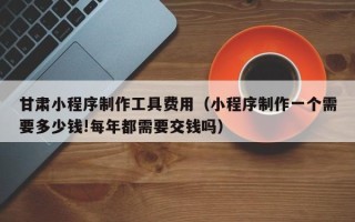 中卫甘肃小程序制作工具费用（小程序制作一个需要多少钱!每年都需要交钱吗）