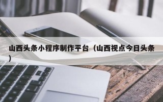 中卫山西头条小程序制作平台（山西视点今日头条）